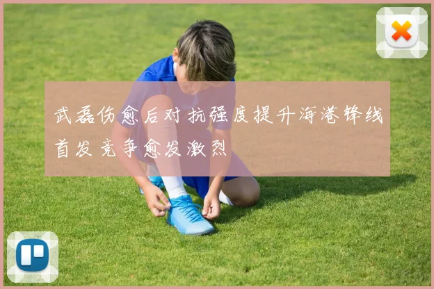 武磊伤愈后对抗强度提升海港锋线首发竞争愈发激烈